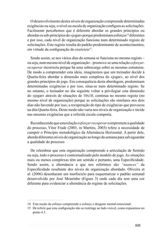 93
Em afinidade com esta lógica, Guilherme Oliveira (Anexo 1) desenvolve
em cada dia do padrão semanal um nível de organização, considerando
o tipo de solicitação que cada um envolve. No sentido de esclarecer esta
organização metodológica, desenvolvemos um esquema com as incidências
do padrão semanal, onde adoptamos as cores do morfociclo – padrão (referido
anteriormente) para cada dia da semana (Figura 4).Apartir daqui, analisemos
de uma forma sintética as preocupações de cada dia do padrão semanal:
Na Segunda-feira, a cor branca expressa a recuperação passiva dos
jogadores e equipa.
Na Terça-feira, a dois dias da competição, as preocupações assentam
na recuperação activa dos jogadores e por isso, é representado com o
verde-claro, resultante da junção do verde do jogo com o branco da
recuperação. Neste treino aborda uma dimensão muito mais parcelar
do «jogar» ou seja, ao nível dos sub-princípios. De enaltecer que nesta
abordagem as preocupações e portanto, as exigências não são de carácter
aquisitivo. Neste sentido, refere-se à recuperação. Em consequência, as
solicitaçõesdiferemdasquepredominamnacompetiçãocomcontracções
musculares de tensão, duração e velocidade reduzida. Para além disso, o
desgaste emocional é também reduzido.
Na Quarta-feira, já se trabalha numa dimensão maior do «jogar» ou seja,
ao nível de sub-princípios ou a articulação de sub-princípios. Incide-se
assim, numa escala média do «jogar» e portanto, mais exigente pela sua
maior similaridade com a dinâmica colectiva e pela sua configuração
aquisitiva. Deste modo, trabalha-se num nível Intermédio da
Dinâmica colectiva (Fracção Intermédia) com um carácter aquisitivo
na Organização do «jogar». Sendo assim, existe um maior desgaste
emocional onde predominam contracções musculares de grande tensão,
maior velocidade e portanto, de duração reduzida. Em virtude desta
configuração, as situações são muito descontínuas para conceder tempo
para a recuperação. O azul é a cor que expressa esta dominância.
AQuinta-feira é o dia que mais se distancia das competições (a anterior
e a que se segue) e por isso, incide na dimensão mais complexa, ao
nível dos grandes princípios do «jogar». As exigências são similares às
da competição que se quer, pela dimensão em que se trabalha e portanto,
com grande desgaste emocional.
	 Apartirdestaabordagem,predominamcontracçõesmuscularesdegrande
tensão, de velocidade reduzida e de grande duração. Desta forma, a cor
l
l
l
l
 