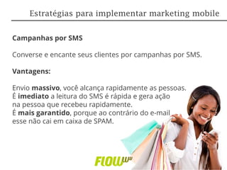Campanhas por SMS
Converse e encante seus clientes por campanhas por SMS.
Vantagens:
Envio massivo, você alcança rapidamente as pessoas.
É imediato a leitura do SMS é rápida e gera ação
na pessoa que recebeu rapidamente.
É mais garantido, porque ao contrário do e-mail
esse não cai em caixa de SPAM.
Estratégias para implementar marketing mobile
 