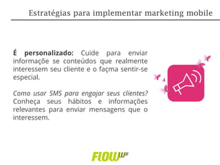 É personalizado: Cuide para enviar
informaçõe se conteúdos que realmente
interessem seu cliente e o façma sentir-se
especial.
Como usar SMS para engajar seus clientes?
Conheça seus hábitos e informações
relevantes para enviar mensagens que o
interessem.
Estratégias para implementar marketing mobile
 