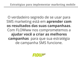 O verdadeiro segredo de se usar para
SMS marketing está em aprender com
os resultados das suas campanhaas.
Com FLOWww nos comprometemos a
ajudar você a criar as melhores
campanhas para que sua estratégia
de campanha SMS funcione.
Estratégias para implementar marketing mobile
 