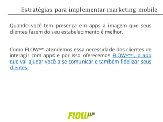 Quando você tem presença em apps a imagem que seus
clientes fazem do seu estabelecimento é melhor.
Como FLOWww atendemos essa necessidade dos clientes de
interagir com apps e por isso oferecemos FLOWwwer, o app
que vai ajudar você a se comunicar e também fidelizar seus
clientes.
Estratégias para implementar marketing mobile
 