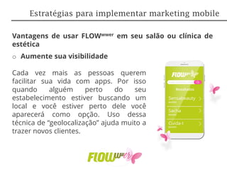 Vantagens de usar FLOWwwer em seu salão ou clínica de
estética
o Aumente sua visibilidade
Cada vez mais as pessoas querem
facilitar sua vida com apps. Por isso
quando alguém perto do seu
estabelecimento estiver buscando um
local e você estiver perto dele você
aparecerá como opção. Uso dessa
técnica de “geolocalização” ajuda muito a
trazer novos clientes.
Estratégias para implementar marketing mobile
 
