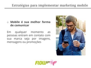o Mobile é sua melhor forma
de comunicar
Em qualquer momento as
pessoas entram em contato com
sua marca seja por imagens,
mensagens ou promoções
Estratégias para implementar marketing mobile
 