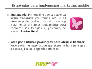 o Sua agenda 24h imagine que sua agenda
ficará atualizada em tempo real e as
pessoas podem saber quais são seus top
tratamentos e marcar rapidamente para
conhecer seu trabalho e, gostando, se
tornar clientes fiéis!
o Você pode utilizar promoções para atrair e fidelizar.
Você envia mensagens que aparecem na hora para que
a pessoa já saiba e agende com você.
Estratégias para implementar marketing mobile
 