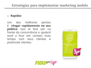o Rapidez
Um dos melhores pontos
é chegar rapidamente no seu
público. Isso te fará sair na
frente da concorrência e ajudará
você a ficar em contato mais
tempo com seus clientes e
potenciais clientes.
Estratégias para implementar marketing mobile
 