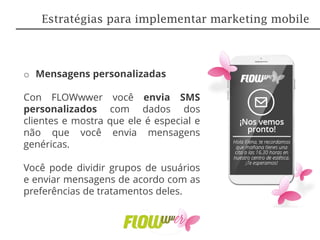 o Mensagens personalizadas
Con FLOWwwer você envia SMS
personalizados com dados dos
clientes e mostra que ele é especial e
não que você envia mensagens
genéricas.
Você pode dividir grupos de usuários
e enviar mensagens de acordo com as
preferências de tratamentos deles.
Estratégias para implementar marketing mobile
 