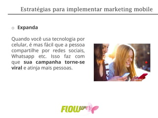 o Expanda
Quando você usa tecnologia por
celular, é mas fácil que a pessoa
compartilhe por redes sociais,
Whatsapp etc. Isso faz com
que sua campanha torne-se
viral e atinja mais pessoas.
Estratégias para implementar marketing mobile
 