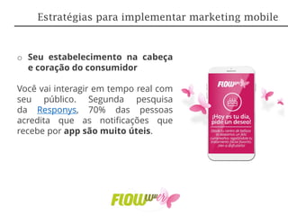 o Seu estabelecimento na cabeça
e coração do consumidor
Você vai interagir em tempo real com
seu público. Segunda pesquisa
da Responys, 70% das pessoas
acredita que as notificações que
recebe por app são muito úteis.
Estratégias para implementar marketing mobile
 
