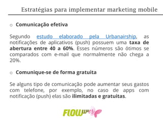 o Comunicação efetiva
Segundo estudo elaborado pela Urbanairship, as
notificações de aplicativos (push) possuem uma taxa de
abertura entre 40 a 60%. Esses números são ótimos se
comparados com e-mail que normalmente não chega a
20%.
o Comunique-se de forma gratuita
Se alguns tipo de comunicação pode aumentar seus gastos
com telefone, por exemplo, no caso de apps com
notificação (push) elas são ilimitadas e gratuitas.
Estratégias para implementar marketing mobile
 