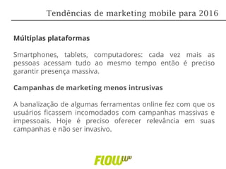 Múltiplas plataformas
Smartphones, tablets, computadores: cada vez mais as
pessoas acessam tudo ao mesmo tempo então é preciso
garantir presença massiva.
Campanhas de marketing menos intrusivas
A banalização de algumas ferramentas online fez com que os
usuários ficassem incomodados com campanhas massivas e
impessoais. Hoje é preciso oferecer relevância em suas
campanhas e não ser invasivo.
Tendências de marketing mobile para 2016
 