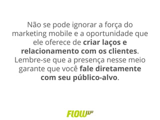 Não se pode ignorar a força do
marketing mobile e a oportunidade que
ele oferece de criar laços e
relacionamento com os clientes.
Lembre-se que a presença nesse meio
garante que você fale diretamente
com seu público-alvo.
 