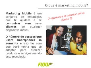 Marketing Mobile é um
conjunto de estratégias
que te ajudam a se
comunicar com seus
clientes de qualquer
dispositivo móvel.
O número de pessoas que
usam smartphones só
aumenta e isso faz com
que você tenha que se
adaptar para oferecer
produtos e serviços usando
essa tecnologia.
O que é marketing mobile?
 