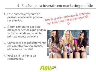 1. Esse número crescente de
pessoas conectadas precisa
ser atingido
2. É bom comunicar por esse
meio para pessoas que podem
se tornar ainda seus cliente,
principalmente os jovens
3. Como você fica constatemente
em contato com seu público,
ele se torna mais fiel
4. Você sairá na frente da
concorrência
4 Razões para investir em marketing mobile
 