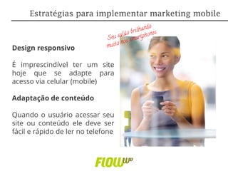 Design responsivo
É imprescindível ter um site
hoje que se adapte para
acesso via celular (mobile)
Adaptação de conteúdo
Quando o usuário acessar seu
site ou conteúdo ele deve ser
fácil e rápido de ler no telefone
Estratégias para implementar marketing mobile
 