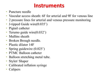 Instruments
• Puncture needle
• Vascular access sheath: 6F for arterial and 9F for venous line
• 2 pressure lines for arterial and venous pressure monitoring
• J-tipped Guide wire(0.035’)
• Pigtail catheter
• Terumo guide wire(0.032’)
• Mullins sheath
• Broken Brough needle.
• Plastic dilator 14F
• Spring guidewire (0.025’)
• PTMC Balloon catheter
• Balloon stretching metal tube.
• Stylet/ Shaper
• Calibrated inflation syringe
• Calipers
 