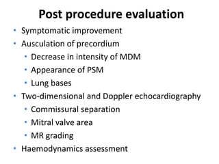 Post procedure evaluation
• Symptomatic improvement
• Ausculation of precordium
• Decrease in intensity of MDM
• Appearance of PSM
• Lung bases
• Two-dimensional and Doppler echocardiography
• Commissural separation
• Mitral valve area
• MR grading
• Haemodynamics assessment
 