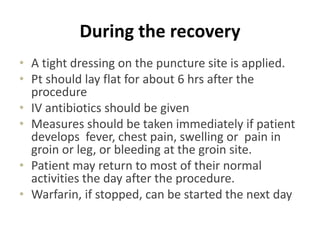 During the recovery
• A tight dressing on the puncture site is applied.
• Pt should lay flat for about 6 hrs after the
procedure
• IV antibiotics should be given
• Measures should be taken immediately if patient
develops fever, chest pain, swelling or pain in
groin or leg, or bleeding at the groin site.
• Patient may return to most of their normal
activities the day after the procedure.
• Warfarin, if stopped, can be started the next day
 