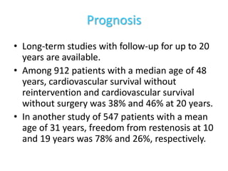 Prognosis
• Long-term studies with follow-up for up to 20
years are available.
• Among 912 patients with a median age of 48
years, cardiovascular survival without
reintervention and cardiovascular survival
without surgery was 38% and 46% at 20 years.
• In another study of 547 patients with a mean
age of 31 years, freedom from restenosis at 10
and 19 years was 78% and 26%, respectively.
 