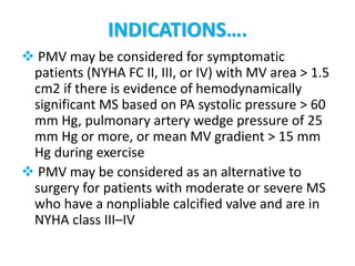 INDICATIONS….
 PMV may be considered for symptomatic
patients (NYHA FC II, III, or IV) with MV area > 1.5
cm2 if there is evidence of hemodynamically
significant MS based on PA systolic pressure > 60
mm Hg, pulmonary artery wedge pressure of 25
mm Hg or more, or mean MV gradient > 15 mm
Hg during exercise
 PMV may be considered as an alternative to
surgery for patients with moderate or severe MS
who have a nonpliable calcified valve and are in
NYHA class III–IV
 