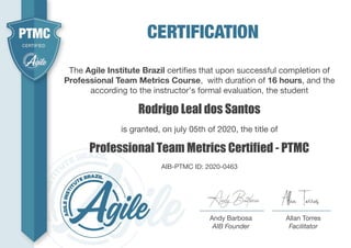 Rodrigo Leal dos Santos
The Agile Institute Brazil certiﬁes that upon successful completion of
Professional Team Metrics Course, with duration of 16 hours, and the
according to the instructor's formal evaluation, the student
Professional Team Metrics Certified - PTMC
is granted, on july 05th of 2020, the title of
AIB-PTMC ID: 2020-0463
Andy Barbosa
AIB Founder
Allan Torres
Facilitator
 