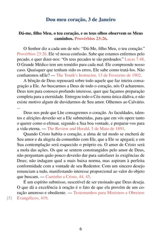 Dou meu coração, 3 de Janeiro

      Dá-me, ﬁlho Meu, o teu coração, e os teus olhos observem os Meus
                       caminhos. Provérbios 23:26.

          O Senhor diz a cada um de nós: “Dá-Me, ﬁlho Meu, o teu coração.”
      Provérbios 23:26. Ele vê nossa confusão. Sabe que estamos enfermos pelo
      pecado, e quer dizer-nos: “Os teus pecados te são perdoados.” Lucas 7:48.
      O Grande Médico tem um remédio para cada mal. Ele compreende nosso
      caso. Quaisquer que tenham sido os erros, Ele sabe como tratá-los. Não
      conﬁaremos nEle? — The Youth’s Instructor, 13 de Fevereiro de 1902.
          A bênção de Deus repousará sobre todo aquele que faz inteira consa-
      gração a Ele. Ao buscarmos a Deus de todo o coração, nós O acharemos.
      Deus tem para conosco profundo interesse, quer que façamos preparação
      completa para a eternidade. Entregou todo o Céu numa única dádiva, e não
      existe motivo algum de duvidarmos de Seu amor. Olhemos ao Calvário.
      ...
          Deus nos pede que Lhe consagremos o coração. As faculdades, talen-
      tos e afeições deverão ser a Ele submetidas, para que em vós opere tanto
      o querer como o efetuar, segundo a Sua boa vontade, e preparar-vos para
      a vida eterna. — The Review and Herald, 5 de Maio de 1891.
          Quando Cristo habita o coração, a alma de tal modo se encherá de
      Seu amor e da alegria da comunhão com Ele, que a Ele se apegará; e em
      Sua contemplação será esquecido o próprio eu. O amor de Cristo será
      a mola das ações. Os que se sentem constrangidos pelo amor de Deus,
      não perguntam quão pouco deverão dar para satisfazer às exigências de
      Deus; não indagam qual a mais baixa norma, mas aspiram à perfeita
      conformidade com a vontade de seu Redentor. Com um sincero desejo
      renunciam a tudo, manifestando interesse proporcional ao valor do objeto
      que buscam. — Caminho a Cristo, 44, 45.
          É um espírito submisso, suscetível de ser ensinado que Deus deseja.
      O que dá a excelência à oração é o fato de que ela provém de um co-
      ração amoroso e obediente. — Testemunhos para Ministros e Obreiros
[5]   Evangélicos, 419.




                                         6
 