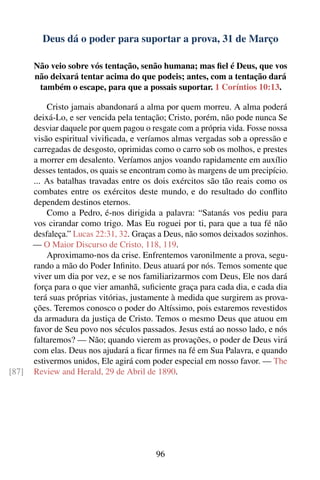 Deus dá o poder para suportar a prova, 31 de Março

       Não veio sobre vós tentação, senão humana; mas ﬁel é Deus, que vos
       não deixará tentar acima do que podeis; antes, com a tentação dará
        também o escape, para que a possais suportar. 1 Coríntios 10:13.

           Cristo jamais abandonará a alma por quem morreu. A alma poderá
       deixá-Lo, e ser vencida pela tentação; Cristo, porém, não pode nunca Se
       desviar daquele por quem pagou o resgate com a própria vida. Fosse nossa
       visão espiritual viviﬁcada, e veríamos almas vergadas sob a opressão e
       carregadas de desgosto, oprimidas como o carro sob os molhos, e prestes
       a morrer em desalento. Veríamos anjos voando rapidamente em auxílio
       desses tentados, os quais se encontram como às margens de um precipício.
       ... As batalhas travadas entre os dois exércitos são tão reais como os
       combates entre os exércitos deste mundo, e do resultado do conﬂito
       dependem destinos eternos.
           Como a Pedro, é-nos dirigida a palavra: “Satanás vos pediu para
       vos cirandar como trigo. Mas Eu roguei por ti, para que a tua fé não
       desfaleça.” Lucas 22:31, 32. Graças a Deus, não somos deixados sozinhos.
       — O Maior Discurso de Cristo, 118, 119.
           Aproximamo-nos da crise. Enfrentemos varonilmente a prova, segu-
       rando a mão do Poder Inﬁnito. Deus atuará por nós. Temos somente que
       viver um dia por vez, e se nos familiarizarmos com Deus, Ele nos dará
       força para o que vier amanhã, suﬁciente graça para cada dia, e cada dia
       terá suas próprias vitórias, justamente à medida que surgirem as prova-
       ções. Teremos conosco o poder do Altíssimo, pois estaremos revestidos
       da armadura da justiça de Cristo. Temos o mesmo Deus que atuou em
       favor de Seu povo nos séculos passados. Jesus está ao nosso lado, e nós
       faltaremos? — Não; quando vierem as provações, o poder de Deus virá
       com elas. Deus nos ajudará a ﬁcar ﬁrmes na fé em Sua Palavra, e quando
       estivermos unidos, Ele agirá com poder especial em nosso favor. — The
[87]   Review and Herald, 29 de Abril de 1890.




                                         96
 