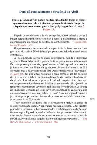 Deus dá conhecimento e virtude, 2 de Abril

 Como, pelo Seu divino poder, nos têm sido doadas todas as coisas
  que conduzem à vida e à piedade, pelo conhecimento completo
  dAquele que nos chamou para a Sua própria glória e virtude. 2
                           Pedro 1:3.

    Depois de recebermos a fé do evangelho, nosso primeiro dever é
buscar acrescentar princípios virtuosos e puros, e assim limpar a mente e
o coração para a recepção do verdadeiro conhecimento. — Testimonies
for the Church 1:552.
    O apóstolo nos tem apresentado a importância de fazer contínuo pro-
gresso na vida cristã. Não há desculpas para nossa falta de entendimento
espiritual. ...
    A fé é o primeiro degrau na escala do progresso. Sem fé é impossível
agradar a Deus. Mas muitos param neste degrau e nunca sobem mais.
Parecem pensar que quando já professaram a Cristo, quando seus nomes
já foram escritos nos livros da igreja, sua obra está terminada. A fé é
essencial; mas a Palavra Inspirada diz: “Acrescentai à vossa fé a virtude.”
2 Pedro 1:5. Os que estão buscando a vida eterna e um lar no reino
de Deus devem estabelecer para a ediﬁcação do caráter o fundamento
da virtude. Jesus deve ser a principal pedra de esquina. As coisas que
corrompem o caráter devem ser banidas da mente e da vida. Quando as
tentações se apresentam devem ser resistidas na força de Cristo. A virtude
do imaculado Cordeiro de Deus deve ser estampada no caráter até que
a alma apareça em sua integridade. ... José é um exemplo de como a
juventude pode permanecer imaculada, em meio à maldade do mundo, e
acrescentar à sua fé, virtude. ...                                            [89]
    Todo momento de nossa vida é intensamente real, e investido de
solenes responsabilidades. A ignorância não será desculpa. ... Os incultos
pescadores tornaram-se homens reﬁnados e habilidosos; e as lições que
tiveram o privilégio de aprender estão escritas para nossa admoestação
e instrução. Somos convidados a nos tornarmos estudantes na escola
de Cristo. Necessitamos adquirir todo o conhecimento possível. — The
Review and Herald, 21 de Fevereiro de 1888.




                                    99
 