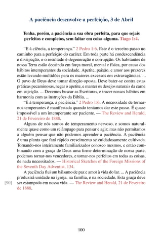 A paciência desenvolve a perfeição, 3 de Abril

          Tenha, porém, a paciência a sua obra perfeita, para que sejais
           perfeitos e completos, sem faltar em coisa alguma. Tiago 1:4.

           “E à ciência, a temperança.” 2 Pedro 1:6. Este é o terceiro passo no
       caminho para a perfeição do caráter. Em toda parte há condescendência
       e dissipação, e o resultado é degeneração e corrupção. Os habitantes de
       nossa Terra estão decaindo em força moral, mental e física, por causa dos
       hábitos intemperantes da sociedade. Apetite, paixão, e amor aos prazeres
       estão levando multidões para os maiores excessos em extravagâncias. ...
       O povo de Deus deve tomar direção oposta. Deve bater-se contra estas
       práticas pecaminosas, negar o apetite, e manter os desejos naturais da carne
       em sujeição. ... Devemos buscar as Escrituras, e trazer nossos hábitos em
       harmonia com as instruções da Bíblia. ...
           “E à temperança, a paciência.” 2 Pedro 1:6. A necessidade de tornar-
       nos temperantes é manifestada quando tentamos dar este passo. É quase
       impossível a um intemperante ser paciente. — The Review and Herald,
       21 de Fevereiro de 1888.
           Alguns de nós somos de temperamento nervoso, e somos natural-
       mente quase como um relâmpago para pensar e agir; mas não permitamos
       a alguém pensar que não podemos aprender a paciência. A paciência
       é uma planta que fará rápido crescimento se cuidadosamente cultivada.
       Tornando-nos inteiramente familiarizados conosco mesmos, e então com-
       binando com a graça de Deus uma ﬁrme determinação de nossa parte,
       podemos tornar-nos vencedores, e tornar-nos perfeitos em todas as coisas,
       de nada necessitados. — Historical Sketches of the Foreign Missions of
       the Seventh Day Adventist, 134.
           A paciência ﬂui um bálsamo de paz e amor à vida do lar. ... A paciência
       produzirá unidade na igreja, na família, e na sociedade. Esta graça deve
[90]   ser estampada em nossa vida. — The Review and Herald, 21 de Fevereiro
       de 1888.




                                          100
 