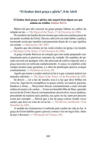 “O Senhor dará graça e glória”, 8 de Abril

   O Senhor dará graça e glória; não negará bem algum aos que
                andam na retidão. Salmos 84:11.

    Muitos há que não crescem na graça porque falham no cultivo da
religião no lar. — The Signs of the Times, 17 de Fevereiro de 1904.
    Os membros da família devem mostrar que estão em contínua posse de
um poder recebido de Cristo. Devem cultivá-lo em todo hábito e prática,
mostrando assim que mantêm constantemente diante de si o que signiﬁca
ser cristão. — Manuscrito 140, 1897.
    Aqueles que são cristãos no lar, serão cristãos na igreja e no mundo.
— The Signs of the Times, 17 de Fevereiro de 1904.
    A graça só pode ﬂorescer no coração que está sendo preparado con-
tinuamente para as preciosas sementes da verdade. Os espinhos do pe-
cado crescem em qualquer solo; não precisam de cultivo especial; mas a
graça necessita ser cultivada cuidadosamente. A sarça e os espinhos estão
sempre prontos para germinar, e a obra de puriﬁcação precisa avançar
continuamente. — Parábolas de Jesus, 50.
    Aquilo que tornar o caráter amável no lar é o que o tornará amável nas
mansões celestiais. — The Signs of the Times, 14 de Novembro de 1892.
    Se deveis ... ser a luz do mundo, essa é a luz que deve brilhar em
vosso lar. Aqui deveis exempliﬁcar as graças cristãs, ser amável, paciente,
bondoso e ﬁrme. ... Necessitais buscar constantemente a mais elevada
cultura da mente e do caráter. ... Como um humilde ﬁlho de Deus, aprendei
na escola de Cristo; buscai constantemente desenvolver vossos poderes,
procedendo da maneira mais perfeita, nas ações no lar, tanto por preceito
como por exemplo. ... Deixai que a luz da graça celeste irradie vosso
caráter, que deve ser a luz do sol no lar. — The Review and Herald, 15 de
Setembro de 1891.
    A medida do cristianismo é conferida pelo caráter da vida no lar. A
graça de Cristo habilita quem a possui a tornar o lar um lugar feliz, cheio
de paz e descanso. — Orientação da Criança, 481.




                                   105
 