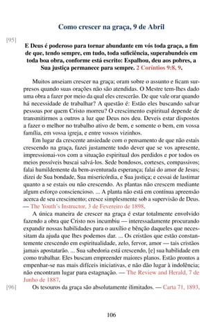 Como crescer na graça, 9 de Abril
[95]
       E Deus é poderoso para tornar abundante em vós toda graça, a ﬁm
       de que, tendo sempre, em tudo, toda suﬁciência, superabundeis em
       toda boa obra, conforme está escrito: Espalhou, deu aos pobres, a
            Sua justiça permanece para sempre. 2 Coríntios 9:8, 9.

           Muitos anseiam crescer na graça; oram sobre o assunto e ﬁcam sur-
       presos quando suas orações não são atendidas. O Mestre tem-lhes dado
       uma obra a fazer por meio da qual eles crescerão. De que vale orar quando
       há necessidade de trabalhar? A questão é: Estão eles buscando salvar
       pessoas por quem Cristo morreu? O crescimento espiritual depende de
       transmitirmos a outros a luz que Deus nos deu. Deveis estar dispostos
       a fazer o melhor no trabalho ativo de bem, e somente o bem, em vossa
       família, em vossa igreja, e entre vossos vizinhos.
           Em lugar da crescente ansiedade com o pensamento de que não estais
       crescendo na graça, fazei justamente todo dever que se vos apresente,
       impressionai-vos com a situação espiritual dos perdidos e por todos os
       meios possíveis buscai salvá-los. Sede bondosos, corteses, compassivos;
       falai humildemente da bem-aventurada esperança; falai do amor de Jesus;
       dizei de Sua bondade, Sua misericórdia, e Sua justiça; e cessai de lastimar
       quanto a se estais ou não crescendo. As plantas não crescem mediante
       algum esforço consciencioso. ... A planta não está em contínua apreensão
       acerca de seu crescimento; cresce simplesmente sob a supervisão de Deus.
       — The Youth’s Instructor, 3 de Fevereiro de 1898.
           A única maneira de crescer na graça é estar totalmente envolvido
       fazendo a obra que Cristo nos incumbiu — interessadamente procurando
       expandir nossas habilidades para o auxílio e bênção daqueles que neces-
       sitam da ajuda que lhes podemos dar. ... Os cristãos que estão constan-
       temente crescendo em espiritualidade, zelo, fervor, amor — tais cristãos
       jamais apostatarão. ... Sua sabedoria está crescendo, [e] sua habilidade em
       como trabalhar. Eles buscam empreender maiores planos. Estão prontos a
       empenhar-se nas mais difíceis iniciativas, e não dão lugar à indolência;
       não encontram lugar para estagnação. — The Review and Herald, 7 de
       Junho de 1887.
[96]       Os tesouros da graça são absolutamente ilimitados. — Carta 71, 1893.



                                          106
 