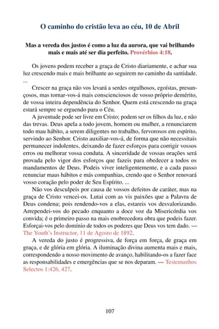 O caminho do cristão leva ao céu, 10 de Abril

 Mas a vereda dos justos é como a luz da aurora, que vai brilhando
         mais e mais até ser dia perfeito. Provérbios 4:18.

    Os jovens podem receber a graça de Cristo diariamente, e achar sua
luz crescendo mais e mais brilhante ao seguirem no caminho da santidade.
...
    Crescer na graça não vos levará a serdes orgulhosos, egoístas, presun-
çosos, mas tornar-vos-á mais conscienciosos de vosso próprio demérito,
de vossa inteira dependência do Senhor. Quem está crescendo na graça
estará sempre se erguendo para o Céu.
    A juventude pode ser livre em Cristo; podem ser os ﬁlhos da luz, e não
das trevas. Deus apela a todo jovem, homem ou mulher, a renunciarem
todo mau hábito, a serem diligentes no trabalho, fervorosos em espírito,
servindo ao Senhor. Cristo auxiliar-vos-á, de forma que não necessitais
permanecer indolentes, deixando de fazer esforços para corrigir vossos
erros ou melhorar vossa conduta. A sinceridade de vossas orações será
provada pelo vigor dos esforços que fazeis para obedecer a todos os
mandamentos de Deus. Podeis viver inteligentemente, e a cada passo
renunciar maus hábitos e más companhias, crendo que o Senhor renovará
vosso coração pelo poder de Seu Espírito. ...
    Não vos desculpeis por causa de vossos defeitos de caráter, mas na
graça de Cristo vencei-os. Lutai com as vis paixões que a Palavra de
Deus condena; pois rendendo-vos a elas, estareis vos desvalorizando.
Arrependei-vos do pecado enquanto a doce voz da Misericórdia vos
convida; é o primeiro passo na mais enobrecedora obra que podeis fazer.
Esforçai-vos pelo domínio de todos os poderes que Deus vos tem dado. —
The Youth’s Instructor, 11 de Agosto de 1892.
    A vereda do justo é progressiva, de força em força, de graça em
graça, e de glória em glória. A iluminação divina aumenta mais e mais,
correspondendo a nosso movimento de avanço, habilitando-os a fazer face
as responsabilidades e emergências que se nos deparam. — Testemunhos
Selectos 1:426, 427.




                                  107
 