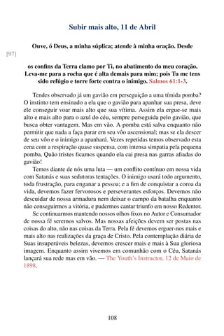 Subir mais alto, 11 de Abril

          Ouve, ó Deus, a minha súplica; atende à minha oração. Desde
[97]

        os conﬁns da Terra clamo por Ti, no abatimento do meu coração.
       Leva-me para a rocha que é alta demais para mim; pois Tu me tens
            sido refúgio e torre forte contra o inimigo. Salmos 61:1-3.

           Tendes observado já um gavião em perseguição a uma tímida pomba?
       O instinto tem ensinado a ela que o gavião para apanhar sua presa, deve
       ele conseguir voar mais alto que sua vítima. Assim ela ergue-se mais
       alto e mais alto para o azul do céu, sempre perseguida pelo gavião, que
       busca obter vantagem. Mas em vão. A pomba está salva enquanto não
       permitir que nada a faça parar em seu vôo ascensional; mas se ela descer
       de seu vôo e o inimigo a apanhará. Vezes repetidas temos observado esta
       cena com a respiração quase suspensa, com intensa simpatia pela pequena
       pomba. Quão tristes ﬁcamos quando ela cai presa nas garras aﬁadas do
       gavião!
           Temos diante de nós uma luta — um conﬂito contínuo em nossa vida
       com Satanás e suas sedutoras tentações. O inimigo usará todo argumento,
       toda frustração, para enganar a pessoa; e a ﬁm de conquistar a coroa da
       vida, devemos fazer fervorosos e perseverantes esforços. Devemos não
       descuidar de nossa armadura nem deixar o campo da batalha enquanto
       não conseguirmos a vitória, e pudermos cantar triunfo em nosso Redentor.
           Se continuarmos mantendo nossos olhos ﬁxos no Autor e Consumador
       de nossa fé seremos salvos. Mas nossas afeições devem ser postas nas
       coisas do alto, não nas coisas da Terra. Pela fé devemos erguer-nos mais e
       mais alto nas realizações da graça de Cristo. Pela contemplação diária de
       Suas insuperáveis belezas, devemos crescer mais e mais à Sua gloriosa
       imagem. Enquanto assim vivemos em comunhão com o Céu, Satanás
       lançará sua rede mas em vão. — The Youth’s Instructor, 12 de Maio de
       1898.




                                          108
 