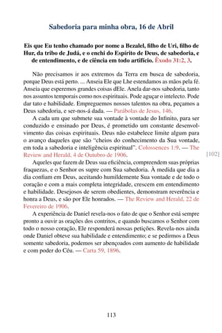 Sabedoria para minha obra, 16 de Abril

Eis que Eu tenho chamado por nome a Bezalel, ﬁlho de Uri, ﬁlho de
Hur, da tribo de Judá, e o enchi do Espírito de Deus, de sabedoria, e
   de entendimento, e de ciência em todo artifício. Êxodo 31:2, 3.

    Não precisamos ir aos extremos da Terra em busca de sabedoria,
porque Deus está perto. ... Anseia Ele que Lhe estendamos as mãos pela fé.
Anseia que esperemos grandes coisas dEle. Anela dar-nos sabedoria, tanto
nos assuntos temporais como nos espirituais. Pode aguçar o intelecto. Pode
dar tato e habilidade. Empreguemos nossos talentos na obra, peçamos a
Deus sabedoria, e ser-nos-á dada. — Parábolas de Jesus, 146.
    A cada um que submete sua vontade à vontade do Inﬁnito, para ser
conduzido e ensinado por Deus, é prometido um constante desenvol-
vimento das coisas espirituais. Deus não estabelece limite algum para
o avanço daqueles que são “cheios do conhecimento da Sua vontade,
em toda a sabedoria e inteligência espiritual”. Colossences 1:9. — The
Review and Herald, 4 de Outubro de 1906.                                     [102]
    Aqueles que fazem de Deus sua eﬁciência, compreendem suas próprias
fraquezas, e o Senhor os supre com Sua sabedoria. À medida que dia a
dia conﬁam em Deus, aceitando humildemente Sua vontade e de todo o
coração e com a mais completa integridade, crescem em entendimento
e habilidade. Desejosos de serem obedientes, demonstram reverência e
honra a Deus, e são por Ele honrados. — The Review and Herald, 22 de
Fevereiro de 1906.
    A experiência de Daniel revela-nos o fato de que o Senhor está sempre
pronto a ouvir as orações dos contritos, e quando buscamos o Senhor com
todo o nosso coração, Ele responderá nossas petições. Revela-nos ainda
onde Daniel obteve sua habilidade e entendimento; e se pedirmos a Deus
somente sabedoria, podemos ser abençoados com aumento de habilidade
e com poder do Céu. — Carta 59, 1896.




                                  113
 