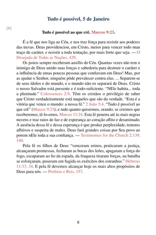 Tudo é possível, 5 de Janeiro
[6]
                     Tudo é possível ao que crê. Marcos 9:23.

          É a fé que nos liga ao Céu, e nos traz força para resistir aos poderes
      das trevas. Deus providenciou, em Cristo, meios para vencer todo mau
      traço de caráter, e resistir a toda tentação, por mais forte que seja. — O
      Desejado de Todas as Nações, 429.
          Os justos sempre receberam auxílio do Céu. Quantas vezes não tem o
      inimigo de Deus unido suas forças e sabedoria para destruir o caráter e
      a inﬂuência de umas poucas pessoas que conﬁavam em Deus! Mas, por
      as ajudar o Senhor, ninguém pôde prevalecer contra elas. ... Separem-se
      de seus ídolos e do mundo, e o mundo não os separará de Deus. Cristo
      o nosso Salvador está presente e é todo-suﬁciente. “NEle habita... toda
      a plenitude.” Colossences 2:9. Têm os cristãos o privilégio de saber
      que Cristo verdadeiramente está naqueles que são da verdade. “Esta é a
      vitória que vence o mundo: a nossa fé.” 2 João 5:4. “Tudo é possível ao
      que crê” (Marcos 9:23); e tudo quanto quisermos, orando, se crermos que
      receberemos, tê-lo-emos. Marcos 11:24. Esta fé penetra até às mais negras
      nuvens e traz raios de luz e de esperança ao coração aﬂito e desanimado.
      A ausência dessa fé e dessa esperança é que produz perplexidade, temores
      aﬂitivos e suspeita de males. Deus fará grandes coisas por Seu povo ao
      porem nEle toda a sua conﬁança. — Testimonies for the Church 2:139,
      140.
          Pela fé os ﬁlhos de Deus “venceram reinos, praticaram a justiça,
      alcançaram promessas, fecharam as bocas dos leões, apagaram a força do
      fogo, escaparam ao ﬁo da espada, da fraqueza tiraram forças, na batalha
      se esforçaram, puseram em fugida os exércitos dos estranhos.” Hebreus
      11:33, 34. E pela fé devemos alcançar hoje os mais altos propósitos de
      Deus para nós. — Profetas e Reis, 157.




                                          8
 