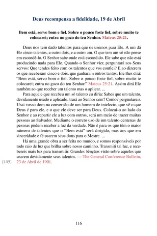 Deus recompensa a ﬁdelidade, 19 de Abril

         Bem está, servo bom e ﬁel. Sobre o pouco foste ﬁel, sobre muito te
              colocarei; entra no gozo do teu Senhor. Mateus 25:21.

            Deus nos tem dado talentos para que os usemos para Ele. A um dá
        Ele cinco talentos, a outro dois, e a outro um. O que tem um só não pense
        em escondê-lo. O Senhor sabe onde está escondido. Ele sabe que não está
        produzindo nada para Ele. Quando o Senhor vier, perguntará aos Seus
        servos: Que tendes feito com os talentos que vos conﬁei? E ao dizerem
        os que receberam cinco e dois, que ganharam outros tantos, Ele lhes dirá:
        “Bem está, servo bom e ﬁel. Sobre o pouco foste ﬁel, sobre muito te
        colocarei; entra no gozo do teu Senhor.” Mateus 25:21. Assim dirá Ele
        também ao que receber um talento mas o aplicar. ...
            Para aquele que recebeu um só talento eu diria: Sabes que um talento,
        devidamente usado e aplicado, trará ao Senhor cem? Como? perguntareis.
        Usai vosso dom na conversão de um homem de intelecto, que vê o que
        Deus é para ele, e o que ele deve ser para Deus. Colocai-o ao lado do
        Senhor e ao repartir ele a luz com outros, será um meio de trazer muitas
        pessoas ao Salvador. Mediante o correto uso de um talento centenas de
        pessoas podem receber a luz da verdade. Não é para os que têm o maior
        número de talentos que o “Bem está” será dirigido, mas aos que em
        sinceridade e fé usarem seus dons para o Mestre. ...
            Há uma grande obra a ser feita no mundo, e somos responsáveis por
        todo raio de luz que brilha sobre nosso caminho. Transmiti tal luz, e rece-
        bereis mais luz para transmitir. Grandes bênçãos virão sobre aqueles que
        usarem devidamente seus talentos. — The General Conference Bulletin,
[105]   23 de Abril de 1901.




                                           116
 