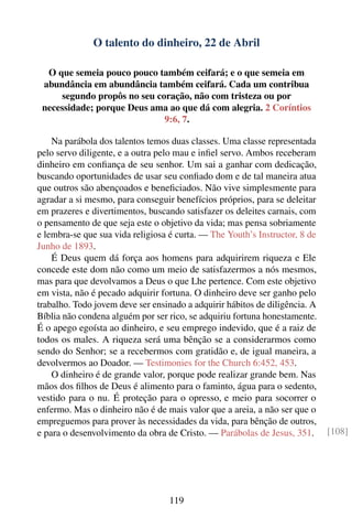 O talento do dinheiro, 22 de Abril

  O que semeia pouco pouco também ceifará; e o que semeia em
 abundância em abundância também ceifará. Cada um contribua
     segundo propôs no seu coração, não com tristeza ou por
 necessidade; porque Deus ama ao que dá com alegria. 2 Coríntios
                             9:6, 7.

    Na parábola dos talentos temos duas classes. Uma classe representada
pelo servo diligente, e a outra pelo mau e inﬁel servo. Ambos receberam
dinheiro em conﬁança de seu senhor. Um sai a ganhar com dedicação,
buscando oportunidades de usar seu conﬁado dom e de tal maneira atua
que outros são abençoados e beneﬁciados. Não vive simplesmente para
agradar a si mesmo, para conseguir benefícios próprios, para se deleitar
em prazeres e divertimentos, buscando satisfazer os deleites carnais, com
o pensamento de que seja este o objetivo da vida; mas pensa sobriamente
e lembra-se que sua vida religiosa é curta. — The Youth’s Instructor, 8 de
Junho de 1893.
    É Deus quem dá força aos homens para adquirirem riqueza e Ele
concede este dom não como um meio de satisfazermos a nós mesmos,
mas para que devolvamos a Deus o que Lhe pertence. Com este objetivo
em vista, não é pecado adquirir fortuna. O dinheiro deve ser ganho pelo
trabalho. Todo jovem deve ser ensinado a adquirir hábitos de diligência. A
Bíblia não condena alguém por ser rico, se adquiriu fortuna honestamente.
É o apego egoísta ao dinheiro, e seu emprego indevido, que é a raiz de
todos os males. A riqueza será uma bênção se a considerarmos como
sendo do Senhor; se a recebermos com gratidão e, de igual maneira, a
devolvermos ao Doador. — Testimonies for the Church 6:452, 453.
    O dinheiro é de grande valor, porque pode realizar grande bem. Nas
mãos dos ﬁlhos de Deus é alimento para o faminto, água para o sedento,
vestido para o nu. É proteção para o opresso, e meio para socorrer o
enfermo. Mas o dinheiro não é de mais valor que a areia, a não ser que o
empreguemos para prover às necessidades da vida, para bênção de outros,
e para o desenvolvimento da obra de Cristo. — Parábolas de Jesus, 351.       [108]




                                  119
 