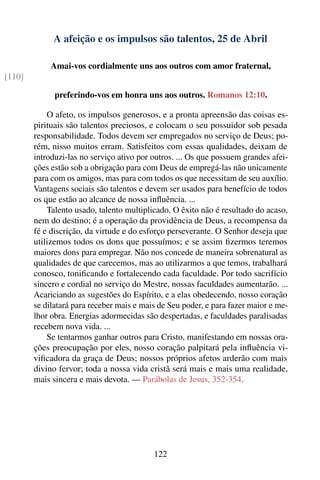 A afeição e os impulsos são talentos, 25 de Abril

             Amai-vos cordialmente uns aos outros com amor fraternal,
[110]

              preferindo-vos em honra uns aos outros. Romanos 12:10.

            O afeto, os impulsos generosos, e a pronta apreensão das coisas es-
        pirituais são talentos preciosos, e colocam o seu possuidor sob pesada
        responsabilidade. Todos devem ser empregados no serviço de Deus; po-
        rém, nisso muitos erram. Satisfeitos com essas qualidades, deixam de
        introduzi-las no serviço ativo por outros. ... Os que possuem grandes afei-
        ções estão sob a obrigação para com Deus de empregá-las não unicamente
        para com os amigos, mas para com todos os que necessitam de seu auxílio.
        Vantagens sociais são talentos e devem ser usados para benefício de todos
        os que estão ao alcance de nossa inﬂuência. ...
            Talento usado, talento multiplicado. O êxito não é resultado do acaso,
        nem do destino; é a operação da providência de Deus, a recompensa da
        fé e discrição, da virtude e do esforço perseverante. O Senhor deseja que
        utilizemos todos os dons que possuímos; e se assim ﬁzermos teremos
        maiores dons para empregar. Não nos concede de maneira sobrenatural as
        qualidades de que carecemos, mas ao utilizarmos a que temos, trabalhará
        conosco, toniﬁcando e fortalecendo cada faculdade. Por todo sacrifício
        sincero e cordial no serviço do Mestre, nossas faculdades aumentarão. ...
        Acariciando as sugestões do Espírito, e a elas obedecendo, nosso coração
        se dilatará para receber mais e mais de Seu poder, e para fazer maior e me-
        lhor obra. Energias adormecidas são despertadas, e faculdades paralisadas
        recebem nova vida. ...
            Se tentarmos ganhar outros para Cristo, manifestando em nossas ora-
        ções preocupação por eles, nosso coração palpitará pela inﬂuência vi-
        viﬁcadora da graça de Deus; nossos próprios afetos arderão com mais
        divino fervor; toda a nossa vida cristã será mais e mais uma realidade,
        mais sincera e mais devota. — Parábolas de Jesus, 352-354.




                                           122
 