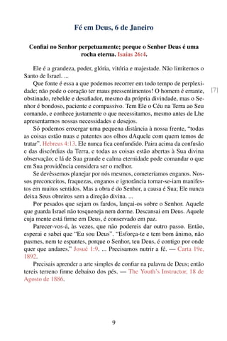Fé em Deus, 6 de Janeiro

  Conﬁai no Senhor perpetuamente; porque o Senhor Deus é uma
                    rocha eterna. Isaías 26:4.

    Ele é a grandeza, poder, glória, vitória e majestade. Não limitemos o
Santo de Israel. ...
    Que fonte é essa a que podemos recorrer em todo tempo de perplexi-
dade; não pode o coração ter maus pressentimentos! O homem é errante,       [7]
obstinado, rebelde e desaﬁador, mesmo da própria divindade, mas o Se-
nhor é bondoso, paciente e compassivo. Tem Ele o Céu na Terra ao Seu
comando, e conhece justamente o que necessitamos, mesmo antes de Lhe
apresentarmos nossas necessidades e desejos.
    Só podemos enxergar uma pequena distância à nossa frente, “todas
as coisas estão nuas e patentes aos olhos dAquele com quem temos de
tratar”. Hebreus 4:13. Ele nunca ﬁca confundido. Paira acima da confusão
e das discórdias da Terra, e todas as coisas estão abertas à Sua divina
observação; e lá de Sua grande e calma eternidade pode comandar o que
em Sua providência considera ser o melhor.
    Se devêssemos planejar por nós mesmos, cometeríamos enganos. Nos-
sos preconceitos, fraquezas, enganos e ignorância tornar-se-iam manifes-
tos em muitos sentidos. Mas a obra é do Senhor, a causa é Sua; Ele nunca
deixa Seus obreiros sem a direção divina. ...
    Por pesados que sejam os fardos, lançai-os sobre o Senhor. Aquele
que guarda Israel não tosqueneja nem dorme. Descansai em Deus. Aquele
cuja mente está ﬁrme em Deus, é conservado em paz.
    Parecer-vos-á, às vezes, que não podereis dar outro passo. Então,
esperai e sabei que “Eu sou Deus”. “Esforça-te e tem bom ânimo, não
pasmes, nem te espantes, porque o Senhor, teu Deus, é contigo por onde
quer que andares.” Josué 1:9. ... Precisamos nutrir a fé. — Carta 19e,
1892.
    Precisais aprender a arte simples de conﬁar na palavra de Deus; então
tereis terreno ﬁrme debaixo dos pés. — The Youth’s Instructor, 18 de
Agosto de 1886.




                                   9
 