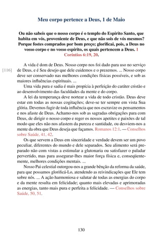 Meu corpo pertence a Deus, 1 de Maio

        Ou não sabeis que o nosso corpo é o templo do Espírito Santo, que
        habita em vós, proveniente de Deus, e que não sois de vós mesmos?
        Porque fostes comprados por bom preço; gloriﬁcai, pois, a Deus no
           vosso corpo e no vosso espírito, os quais pertencem a Deus. 1
                                Coríntios 6:19, 20.

            A vida é dom de Deus. Nosso corpo nos foi dado para uso no serviço
[116]   de Deus, e é Seu desejo que dele cuidemos e o prezemos. ... Nosso corpo
        deve ser conservado nas melhores condições físicas possíveis, e sob as
        maiores inﬂuências espirituais. ...
            Uma vida pura e sadia é mais propícia à perfeição do caráter cristão e
        ao desenvolvimento das faculdades da mente e do corpo.
            A lei da temperança deve nortear a vida de todo cristão. Deus deve
        estar em todas as nossas cogitações; deve-se ter sempre em vista Sua
        glória. Devemos fugir de toda inﬂuência que nos escravize os pensamentos
        e nos afaste de Deus. Achamo-nos sob as sagradas obrigações para com
        Deus, de dirigir o nosso corpo e reger os nossos apetites e paixões de tal
        modo que eles não nos afastem da pureza e santidade, ou desviem-nos a
        mente da obra que Deus deseja que façamos. Romanos 12:1. — Conselhos
        sobre Saúde, 41, 42.
            Os que servem a Deus em sinceridade e verdade devem ser um povo
        peculiar, diferentes do mundo e dele separados. Seu alimento será pre-
        parado não com vistas a estimular a glutonaria ou satisfazer o paladar
        pervertido, mas para assegurar-lhes maior força física e, conseqüente-
        mente, melhores condições mentais. ...
            Nosso Pai celestial outorgou-nos a grande bênção da reforma da saúde,
        para que possamos gloriﬁcá-Lo, atendendo as reivindicações que Ele tem
        sobre nós. ... A ação harmoniosa e salutar de todas as energias do corpo
        e da mente resulta em felicidade; quanto mais elevadas e aprimoradas
        as energias, tanto mais pura e perfeita a felicidade. — Conselhos sobre
        Saúde, 50, 51.




                                          130
 