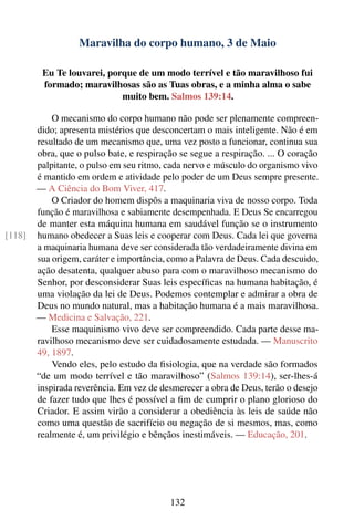Maravilha do corpo humano, 3 de Maio

         Eu Te louvarei, porque de um modo terrível e tão maravilhoso fui
         formado; maravilhosas são as Tuas obras, e a minha alma o sabe
                            muito bem. Salmos 139:14.

            O mecanismo do corpo humano não pode ser plenamente compreen-
        dido; apresenta mistérios que desconcertam o mais inteligente. Não é em
        resultado de um mecanismo que, uma vez posto a funcionar, continua sua
        obra, que o pulso bate, e respiração se segue a respiração. ... O coração
        palpitante, o pulso em seu ritmo, cada nervo e músculo do organismo vivo
        é mantido em ordem e atividade pelo poder de um Deus sempre presente.
        — A Ciência do Bom Viver, 417.
            O Criador do homem dispôs a maquinaria viva de nosso corpo. Toda
        função é maravilhosa e sabiamente desempenhada. E Deus Se encarregou
        de manter esta máquina humana em saudável função se o instrumento
[118]   humano obedecer a Suas leis e cooperar com Deus. Cada lei que governa
        a maquinaria humana deve ser considerada tão verdadeiramente divina em
        sua origem, caráter e importância, como a Palavra de Deus. Cada descuido,
        ação desatenta, qualquer abuso para com o maravilhoso mecanismo do
        Senhor, por desconsiderar Suas leis especíﬁcas na humana habitação, é
        uma violação da lei de Deus. Podemos contemplar e admirar a obra de
        Deus no mundo natural, mas a habitação humana é a mais maravilhosa.
        — Medicina e Salvação, 221.
            Esse maquinismo vivo deve ser compreendido. Cada parte desse ma-
        ravilhoso mecanismo deve ser cuidadosamente estudada. — Manuscrito
        49, 1897.
            Vendo eles, pelo estudo da ﬁsiologia, que na verdade são formados
        “de um modo terrível e tão maravilhoso” (Salmos 139:14), ser-lhes-á
        inspirada reverência. Em vez de desmerecer a obra de Deus, terão o desejo
        de fazer tudo que lhes é possível a ﬁm de cumprir o plano glorioso do
        Criador. E assim virão a considerar a obediência às leis de saúde não
        como uma questão de sacrifício ou negação de si mesmos, mas, como
        realmente é, um privilégio e bênçãos inestimáveis. — Educação, 201.




                                          132
 