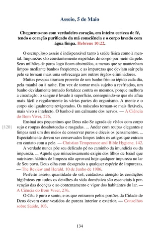 Asseio, 5 de Maio

         Cheguemo-nos com verdadeiro coração, em inteira certeza de fé,
        tendo o coração puriﬁcado da má consciência e o corpo lavado com
                           água limpa. Hebreus 10:22.

             O escrupuloso asseio é indispensável tanto à saúde física como à men-
        tal. Impurezas são constantemente expelidas do corpo por meio da pele.
        Seus milhões de poros logo ﬁcam obstruídos, a menos que se mantenham
        limpos mediante banhos freqüentes, e as impurezas que deviam sair pela
        pele se tornam mais uma sobrecarga aos outros órgãos eliminadores.
             Muitas pessoas tirariam proveito de um banho frio ou tépido cada dia,
        pela manhã ou à noite. Em vez de tornar mais sujeito a resfriados, um
        banho devidamente tomado fortalece contra os mesmos, porque melhora
        a circulação; o sangue é levado à superfície, conseguindo-se que ele aﬂua
        mais fácil e regularmente às várias partes do organismo. A mente e o
        corpo são igualmente revigorados. Os músculos tornam-se mais ﬂexíveis,
        mais vivo o intelecto. O banho é um calmante dos nervos. — A Ciência
        do Bom Viver, 276.
             Ensinai aos pequeninos que Deus não Se agrada de vê-los com corpo
[120]   sujo e roupas desabotoadas e rasgadas. ... Andar com roupas elegantes e
        limpas será um dos meios de conservar puros e dóceis os pensamentos. ...
        Especialmente devem ser conservados limpos todos os artigos que entram
        em contato com a pele. — Christian Temperance and Bible Hygiene, 142.
             A verdade nunca põe seu delicado pé no caminho da imundícia ou da
        impureza. ... Aquele que minuciosamente exigiu dos ﬁlhos de Israel que
        nutrissem hábitos de limpeza não aprovará hoje qualquer impureza no lar
        de Seu povo. Deus olha com desagrado a qualquer espécie de impurezas.
        — The Review and Herald, 10 de Junho de 1906.
             Perfeito asseio, quantidade de sol, cuidadosa atenção às condições
        higiênicas em todos os detalhes da vida doméstica são essenciais à pre-
        venção das doenças e ao contentamento e vigor dos habitantes do lar. —
        A Ciência do Bom Viver, 276.
             O Céu é puro e santo, e os que entrarem pelos portões da Cidade de
        Deus devem estar vestidos de pureza interior e exterior. — Conselhos
        sobre Saúde, 103.



                                           134
 