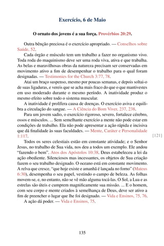 Exercício, 6 de Maio

         O ornato dos jovens é a sua força. Provérbios 20:29.

    Outra bênção preciosa é o exercício apropriado. — Conselhos sobre
Saúde, 52.
    Cada órgão e músculo tem um trabalho a fazer no organismo vivo.
Toda roda do maquinismo deve ser uma roda viva, ativa e que trabalha.
As belas e maravilhosas obras da natureza precisam ser conservadas em
movimento ativo a ﬁm de desempenhar o trabalho para o qual foram
designadas. — Testimonies for the Church 3:77, 78.
    Atai um braço suspenso, mesmo por poucas semanas, e depois soltai-o
de suas ligaduras, e vereis que se acha mais fraco do que o que mantivestes
em uso moderado durante o mesmo período. A inatividade produz o
mesmo efeito sobre todo o sistema muscular.
    A inatividade é prolífera causa de doenças. O exercício aviva e equili-
bra a circulação do sangue. — A Ciência do Bom Viver, 237, 238.
    Para um jovem sadio, o exercício rigoroso, severo, fortalece cérebro,
ossos e músculos. ... Sem semelhante exercício a mente não pode estar em
condições de trabalho. Ela não pode apresentar a ação rápida e incisiva
que dá ﬁnalidade às suas faculdades. — Mente, Caráter e Personalidade
1:117.                                                                        [121]
    Todos os seres celestiais estão em constante atividade; e o Senhor
Jesus, no trabalho de Sua vida, nos deu a todos um exemplo. Ele andou
“fazendo o bem”. Atos dos Apóstolos 10:38. Deus estabeleceu a lei da
ação obediente. Silenciosos mas incessantes, os objetos de Sua criação
fazem o seu trabalho designado. O oceano está em constante movimento.
A relva que cresce, “que hoje existe e amanhã é lançada no forno” (Mateus
6:30), desempenha o seu papel, vestindo o campo de beleza. As folhas
movem-se, e, no entanto, não se vê mão alguma tocá-las. O Sol, a Lua e as
estrelas são úteis e cumprem magniﬁcamente sua missão. ... E o homem,
com seu corpo e mente criados à semelhança de Deus, deve ser ativo a
ﬁm de preencher o lugar que lhe foi designado. — Vida e Ensinos, 75, 76.
    A ação dá poder. — Vida e Ensinos, 75.




                                   135
 