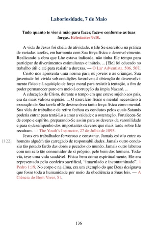 Laboriosidade, 7 de Maio

           Tudo quanto te vier à mão para fazer, faze-o conforme as tuas
                              forças. Eclesiastes 9:10.

            A vida de Jesus foi cheia de atividade, e Ele Se exercitou na prática
        de variadas tarefas, em harmonia com Sua força física e desenvolvimento.
        Realizando a obra que Lhe estava indicada, não tinha Ele tempo para
        participar de divertimentos estimulantes e inúteis. ... [Ele] foi educado no
        trabalho útil e até para resistir a durezas. — O Lar Adventista, 506, 507.
            Cristo nos apresenta uma norma para os jovens e as crianças. Sua
        juventude foi vivida sob condições favoráveis à obtenção do desenvolvi-
        mento físico e à aquisição de força moral para resistir à tentação, a ﬁm de
        poder permanecer puro em meio à corrupção da ímpia Nazaré. ...
            A educação de Cristo, durante o tempo em que esteve sujeito aos pais,
        era da mais valiosa espécie. ... O exercício físico e mental necessário à
        execução de Sua tarefa nEle desenvolveu tanto força física como mental.
        Sua vida de trabalho e de retiro fechou os condutos pelos quais Satanás
        poderia entrar para tentá-Lo a amar a vaidade e a ostentação. Fortaleceu-Se
        de corpo e espírito, preparando-Se assim para os deveres da varonilidade
        e para o desempenho dos importantes deveres que mais tarde sobre Ele
        recaíram. — The Youth’s Instructor, 27 de Julho de 1893.
            Jesus era trabalhador fervoroso e constante. Jamais existiu entre os
[122]   homens alguém tão carregado de responsabilidades. Jamais outro condu-
        ziu tão pesado fardo das dores e pecados do mundo. Jamais outro labutou
        com um zelo tão consumidor de si próprio, pelo bem dos homens. Toda-
        via, teve uma vida saudável. Física bem como espiritualmente, Ele era
        representado pelo cordeiro sacriﬁcal, “imaculado e incontaminado”. 1
        Pedro 1:19. No corpo e na alma, era um exemplo do que Deus designava
        que fosse toda a humanidade por meio da obediência a Suas leis. — A
        Ciência do Bom Viver, 51.




                                           136
 