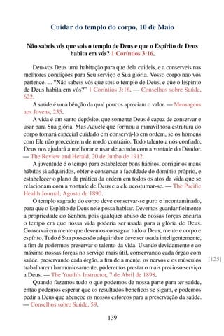 Cuidar do templo do corpo, 10 de Maio

 Não sabeis vós que sois o templo de Deus e que o Espírito de Deus
                 habita em vós? 1 Coríntios 3:16.

    Deu-vos Deus uma habitação para que dela cuideis, e a conserveis nas
melhores condições para Seu serviço e Sua glória. Vosso corpo não vos
pertence. ... “Não sabeis vós que sois o templo de Deus, e que o Espírito
de Deus habita em vós?” 1 Coríntios 3:16. — Conselhos sobre Saúde,
622.
    A saúde é uma bênção da qual poucos apreciam o valor. — Mensagens
aos Jovens, 235.
    A vida é um santo depósito, que somente Deus é capaz de conservar e
usar para Sua glória. Mas Aquele que formou a maravilhosa estrutura do
corpo tomará especial cuidado em conservá-lo em ordem, se os homens
com Ele não procederem de modo contrário. Todo talento a nós conﬁado,
Deus nos ajudará a melhorar e usar de acordo com a vontade do Doador.
— The Review and Herald, 20 de Junho de 1912.
    A juventude é o tempo para estabelecer bons hábitos, corrigir os maus
hábitos já adquiridos, obter e conservar a faculdade do domínio próprio, e
estabelecer o plano da prática da ordem em todos os atos da vida que se
relacionam com a vontade de Deus e a ele acostumar-se. — The Paciﬁc
Health Journal, Agosto de 1890.
    O templo sagrado do corpo deve conservar-se puro e incontaminado,
para que o Espírito de Deus nele possa habitar. Devemos guardar ﬁelmente
a propriedade do Senhor, pois qualquer abuso de nossas forças encurta
o tempo em que nossa vida poderia ser usada para a glória de Deus.
Conservai em mente que devemos consagrar tudo a Deus; mente e corpo e
espírito. Tudo é Sua possessão adquirida e deve ser usada inteligentemente,
a ﬁm de podermos preservar o talento da vida. Usando devidamente e ao
máximo nossas forças no serviço mais útil, conservando cada órgão com
saúde, preservando cada órgão, a ﬁm de a mente, os nervos e os músculos       [125]
trabalharem harmoniosamente, poderemos prestar o mais precioso serviço
a Deus. — The Youth’s Instructor, 7 de Abril de 1898.
    Quando fazemos tudo o que podemos de nossa parte para ter saúde,
então podemos esperar que os resultados benéﬁcos se sigam, e podemos
pedir a Deus que abençoe os nossos esforços para a preservação da saúde.
— Conselhos sobre Saúde, 59.

                                   139
 