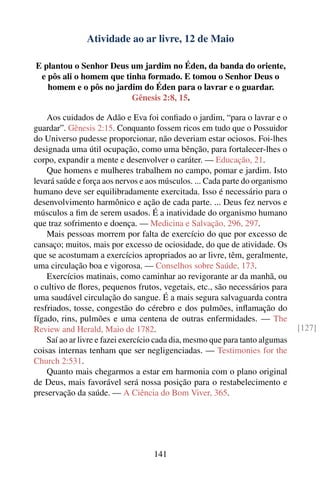 Atividade ao ar livre, 12 de Maio

E plantou o Senhor Deus um jardim no Éden, da banda do oriente,
 e pôs ali o homem que tinha formado. E tomou o Senhor Deus o
   homem e o pôs no jardim do Éden para o lavrar e o guardar.
                         Gênesis 2:8, 15.

    Aos cuidados de Adão e Eva foi conﬁado o jardim, “para o lavrar e o
guardar”. Gênesis 2:15. Conquanto fossem ricos em tudo que o Possuidor
do Universo pudesse proporcionar, não deveriam estar ociosos. Foi-lhes
designada uma útil ocupação, como uma bênção, para fortalecer-lhes o
corpo, expandir a mente e desenvolver o caráter. — Educação, 21.
    Que homens e mulheres trabalhem no campo, pomar e jardim. Isto
levará saúde e força aos nervos e aos músculos. ... Cada parte do organismo
humano deve ser equilibradamente exercitada. Isso é necessário para o
desenvolvimento harmônico e ação de cada parte. ... Deus fez nervos e
músculos a ﬁm de serem usados. É a inatividade do organismo humano
que traz sofrimento e doença. — Medicina e Salvação, 296, 297.
    Mais pessoas morrem por falta de exercício do que por excesso de
cansaço; muitos, mais por excesso de ociosidade, do que de atividade. Os
que se acostumam a exercícios apropriados ao ar livre, têm, geralmente,
uma circulação boa e vigorosa. — Conselhos sobre Saúde, 173.
    Exercícios matinais, como caminhar ao revigorante ar da manhã, ou
o cultivo de ﬂores, pequenos frutos, vegetais, etc., são necessários para
uma saudável circulação do sangue. É a mais segura salvaguarda contra
resfriados, tosse, congestão do cérebro e dos pulmões, inﬂamação do
fígado, rins, pulmões e uma centena de outras enfermidades. — The
Review and Herald, Maio de 1782.                                               [127]
    Saí ao ar livre e fazei exercício cada dia, mesmo que para tanto algumas
coisas internas tenham que ser negligenciadas. — Testimonies for the
Church 2:531.
    Quanto mais chegarmos a estar em harmonia com o plano original
de Deus, mais favorável será nossa posição para o restabelecimento e
preservação da saúde. — A Ciência do Bom Viver, 365.




                                   141
 