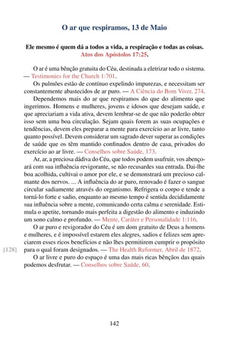 O ar que respiramos, 13 de Maio

        Ele mesmo é quem dá a todos a vida, a respiração e todas as coisas.
                          Atos dos Apóstolos 17:25.

            O ar é uma bênção gratuita do Céu, destinada a eletrizar todo o sistema.
        — Testimonies for the Church 1:701.
            Os pulmões estão de contínuo expelindo impurezas, e necessitam ser
        constantemente abastecidos de ar puro. — A Ciência do Bom Viver, 274.
            Dependemos mais do ar que respiramos do que do alimento que
        ingerimos. Homens e mulheres, jovens e idosos que desejam saúde, e
        que apreciariam a vida ativa, devem lembrar-se de que não poderão obter
        isso sem uma boa circulação. Sejam quais forem as suas ocupações e
        tendências, devem eles preparar a mente para exercício ao ar livre, tanto
        quanto possível. Devem considerar um sagrado dever superar as condições
        de saúde que os têm mantido conﬁnados dentro de casa, privados do
        exercício ao ar livre. — Conselhos sobre Saúde, 173.
            Ar, ar, a preciosa dádiva do Céu, que todos podem usufruir, vos abenço-
        ará com sua inﬂuência revigorante, se não recusardes sua entrada. Dai-lhe
        boa acolhida, cultivai o amor por ele, e se demonstrará um precioso cal-
        mante dos nervos. ... A inﬂuência do ar puro, renovado é fazer o sangue
        circular sadiamente através do organismo. Refrigera o corpo e tende a
        torná-lo forte e sadio, enquanto ao mesmo tempo é sentida decididamente
        sua inﬂuência sobre a mente, comunicando certa calma e serenidade. Esti-
        mula o apetite, tornando mais perfeita a digestão do alimento e induzindo
        um sono calmo e profundo. — Mente, Caráter e Personalidade 1:116.
            O ar puro e revigorador do Céu é um dom gratuito de Deus a homens
        e mulheres, e é impossível estarem eles alegres, sadios e felizes sem apre-
        ciarem esses ricos benefícios e não lhes permitirem cumprir o propósito
[128]   para o qual foram designados. — The Health Reformer, Abril de 1872.
            O ar livre e puro do espaço é uma das mais ricas bênçãos das quais
        podemos desfrutar. — Conselhos sobre Saúde, 60.




                                            142
 