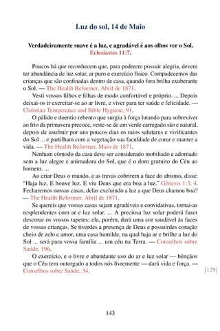 Luz do sol, 14 de Maio

  Verdadeiramente suave é a luz, e agradável é aos olhos ver o Sol.
                        Eclesiastes 11:7.

    Poucos há que reconhecem que, para poderem possuir alegria, devem
ter abundância de luz solar, ar puro e exercício físico. Compadecemos das
crianças que são conﬁnadas dentro de casa, quando fora brilha exuberante
o Sol. — The Health Reformer, Abril de 1871.
    Vesti vossos ﬁlhos e ﬁlhas de modo confortável e próprio. ... Depois
deixai-os ir exercitar-se ao ar livre, e viver para ter saúde e felicidade. —
Christian Temperance and Bible Hygiene, 91.
    O pálido e doentio rebento que surgiu à força lutando para sobreviver
ao frio da primavera precoce, veste-se de um verde carregado são e natural,
depois de usufruir por uns poucos dias os raios salutares e viviﬁcantes
do Sol ... e partilham com a vegetação sua faculdade de curar e manter a
vida. — The Health Reformer, Maio de 1871.
    Nenhum cômodo da casa deve ser considerado mobiliado e adornado
sem a luz alegre e animadora do Sol, que é o dom gratuito do Céu ao
homem. ...
    Ao criar Deus o mundo, e as trevas cobrirem a face do abismo, disse:
“Haja luz. E houve luz. E viu Deus que era boa a luz.” Gênesis 1:3, 4.
Fecharemos nossas casas, delas excluindo a luz a que Deus chamou boa?
— The Health Reformer, Abril de 1871.
    Se quereis que vossas casas sejam agradáveis e convidativas, tornai-as
resplendentes com ar e luz solar. ... A preciosa luz solar poderá fazer
descorar os vossos tapetes; ela, porém, dará uma cor saudável às faces
de vossas crianças. Se tiverdes a presença de Deus e possuirdes coração
cheio de zelo e amor, uma casa humilde, na qual haja ar e brilhe a luz do
Sol ... será para vossa família ... um céu na Terra. — Conselhos sobre
Saúde, 196.
    O exercício, e o livre e abundante uso do ar e luz solar — bênçãos
que o Céu tem outorgado a todos nós livremente — dará vida e força. —
Conselhos sobre Saúde, 54.                                                      [129]




                                    143
 
