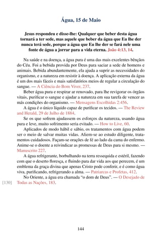 Água, 15 de Maio

           Jesus respondeu e disse-lhe: Qualquer que beber desta água
         tornará a ter sede, mas aquele que beber da água que Eu lhe der
          nunca terá sede, porque a água que Eu lhe der se fará nele uma
             fonte de água a jorrar para a vida eterna. João 4:13, 14.

            Na saúde e na doença, a água pura é uma das mais excelentes bênçãos
        do Céu. Foi a bebida provida por Deus para saciar a sede de homens e
        animais. Bebida abundantemente, ela ajuda a suprir as necessidades do
        organismo, e a natureza em resistir à doença. A aplicação externa da água
        é um dos mais fáceis e mais satisfatórios meios de regular a circulação do
        sangue. — A Ciência do Bom Viver, 237.
            Beber água pura e respirar ar renovado, para lhe revigorar os órgãos
        vitais, puriﬁcar o sangue e ajudar a natureza em sua tarefa de vencer as
        más condições do organismo. — Mensagens Escolhidas 2:456.
            A água é o único líquido capaz de puriﬁcar os tecidos. — The Review
        and Herald, 29 de Julho de 1884.
            Se os que sofrem ajudassem os esforços da natureza, usando água
        pura e leve, muito sofrimento seria evitado. — How to Live, 60.
            Aplicados de modo hábil e sábio, os tratamentos com água podem
        ser o meio de salvar muitas vidas. Aliem-se ao estudo diligente, trata-
        mentos cuidadosos. Façam-se orações de fé ao lado da cama do enfermo.
        Anime-se o doente a reivindicar as promessas de Deus para si mesmo. —
        Manuscrito 227.
            A água refrigerante, borbulhando na terra ressequida e estéril, fazendo
        com que o deserto ﬂoresça, e ﬂuindo para dar vida aos que perecem, é um
        emblema da graça divina que apenas Cristo pode conferir, e é como água
        viva, puriﬁcando, refrigerando a alma. — Patriarcas e Profetas, 412.
            No Oriente, a água era chamada “o dom de Deus”. — O Desejado de
[130]   Todas as Nações, 183.




                                           144
 