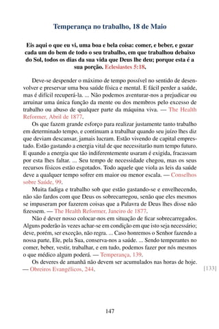 Temperança no trabalho, 18 de Maio

 Eis aqui o que eu vi, uma boa e bela coisa: comer, e beber, e gozar
cada um do bem de todo o seu trabalho, em que trabalhou debaixo
do Sol, todos os dias da sua vida que Deus lhe deu; porque esta é a
                    sua porção. Eclesiastes 5:18.

    Deve-se despender o máximo de tempo possível no sentido de desen-
volver e preservar uma boa saúde física e mental. E fácil perder a saúde,
mas é difícil recuperá-la. ... Não podemos aventurar-nos a prejudicar ou
arruinar uma única função da mente ou dos membros pelo excesso de
trabalho ou abuso de qualquer parte da máquina viva. — The Health
Reformer, Abril de 1877.
    Os que fazem grande esforço para realizar justamente tanto trabalho
em determinado tempo, e continuam a trabalhar quando seu juízo lhes diz
que deviam descansar, jamais lucram. Estão vivendo de capital empres-
tado. Estão gastando a energia vital de que necessitarão num tempo futuro.
E quando a energia que tão indiferentemente usaram é exigida, fracassam
por esta lhes faltar. ... Seu tempo de necessidade chegou, mas os seus
recursos físicos estão esgotados. Todo aquele que viola as leis da saúde
deve a qualquer tempo sofrer em maior ou menor escala. — Conselhos
sobre Saúde, 99.
    Muita fadiga e trabalho sob que estão gastando-se e envelhecendo,
não são fardos com que Deus os sobrecarregou, senão que eles mesmos
se impuseram por fazerem coisas que a Palavra de Deus lhes disse não
ﬁzessem. — The Health Reformer, Janeiro de 1877.
    Não é dever nosso colocar-nos em situação de ﬁcar sobrecarregados.
Alguns poderão às vezes achar-se em condição em que isto seja necessário;
deve, porém, ser exceção, não regra. ... Caso honremos o Senhor fazendo a
nossa parte, Ele, pela Sua, conserva-nos a saúde. ... Sendo temperantes no
comer, beber, vestir, trabalhar, e em tudo, podemos fazer por nós mesmos
o que médico algum poderá. — Temperança, 139.
    Os deveres de amanhã não devem ser acumulados nas horas de hoje.
— Obreiros Evangélicos, 244.                                                 [133]




                                   147
 