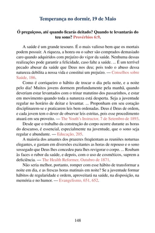 Temperança no dormir, 19 de Maio

Ó preguiçoso, até quando ﬁcarás deitado? Quando te levantarás do
                    teu sono? Provérbios 6:9.

    A saúde é um grande tesouro. É o mais valioso bem que os mortais
podem possuir. A riqueza, a honra ou o saber são comprados demasiado
caro quando adquiridos com prejuízo do vigor da saúde. Nenhuma dessas
realizações pode garantir a felicidade, caso falte a saúde. ... É um terrível
pecado abusar da saúde que Deus nos deu; pois todo o abuso dessa
natureza debilita a nossa vida e constitui um prejuízo. — Conselhos sobre
Saúde, 186.
    Como é corriqueiro o hábito de trocar o dia pela noite, e a noite
pelo dia! Muitos jovens dormem profundamente pela manhã, quando
deveriam estar levantados com o trinar matutino dos passarinhos, e estar
em movimento quando toda a natureza está desperta. Seja a juventude
regular no horário de deitar e levantar. ... Proponham em seu coração
disciplinarem-se e praticarem leis bem ordenadas. Deus é Deus de ordem,
e cada jovem tem o dever de observar leis estritas, pois esse procedimento
atuará em seu proveito. — The Youth’s Instructor, 7 de Setembro de 1893.
    Desde que o trabalho da construção do corpo ocorre durante as horas
do descanso, é essencial, especialmente na juventude, que o sono seja
regular e abundante. — Educação, 205.
    A maioria dos amantes dos prazeres freqüentam as reuniões noturnas
elegantes, e gastam em diversões excitantes as horas de repouso e o sono
sossegado que Deus lhes concedeu para lhes revigorar o corpo. ... Roubam
às faces o rubor da saúde, e depois, com o uso de cosméticos, suprem a
deﬁciência. — The Health Reformer, Outubro de 1871.
    Não seria melhor, portanto, romper com esse hábito de transformar a
noite em dia, e as frescas horas matinais em noite? Se a juventude formar
hábitos de regularidade e ordem, aproveitará na saúde, na disposição, na
memória e no humor. — Evangelismo, 651, 652.




                                    148
 